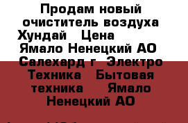 Продам новый очиститель воздуха Хундай › Цена ­ 4 000 - Ямало-Ненецкий АО, Салехард г. Электро-Техника » Бытовая техника   . Ямало-Ненецкий АО